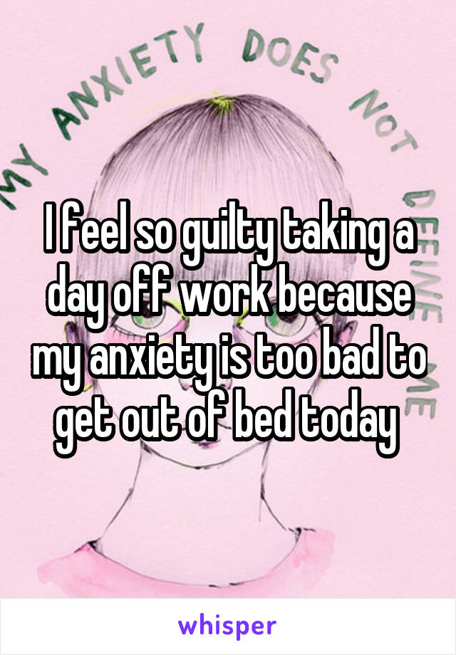 I feel so guilty taking a day off work because my anxiety is too bad to get out of bed today 