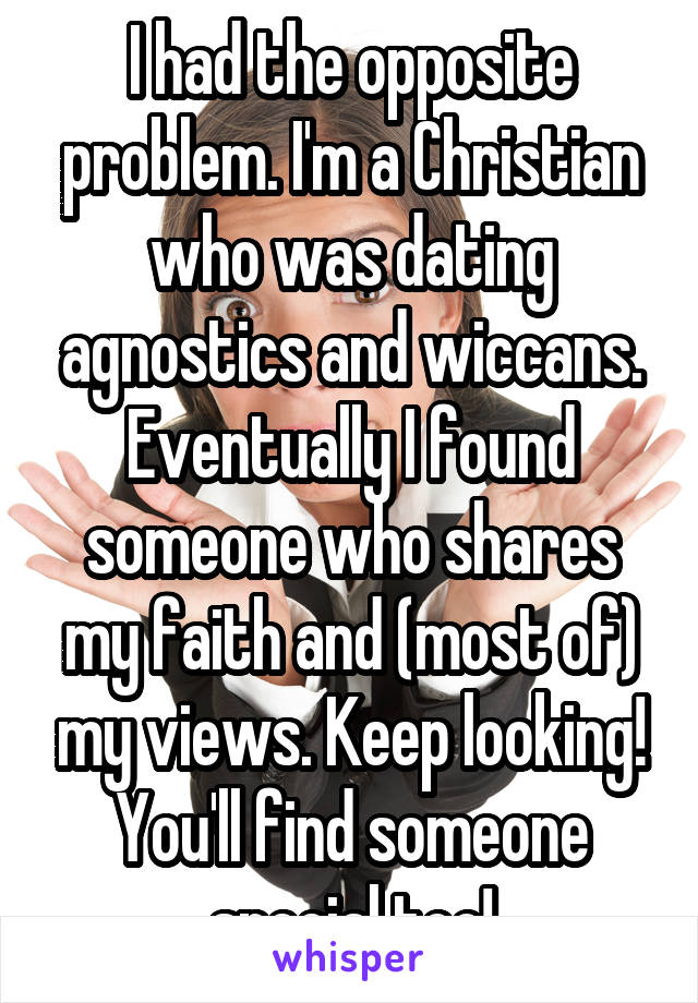 I had the opposite problem. I'm a Christian who was dating agnostics and wiccans. Eventually I found someone who shares my faith and (most of) my views. Keep looking! You'll find someone special too!