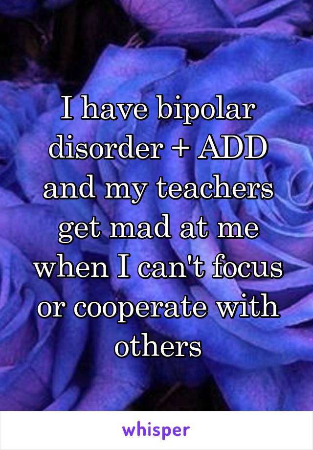 I have bipolar disorder + ADD and my teachers get mad at me when I can't focus or cooperate with others