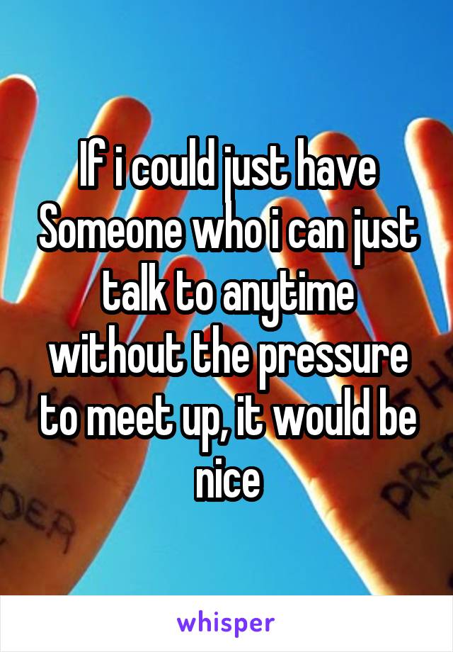 If i could just have Someone who i can just talk to anytime without the pressure to meet up, it would be nice