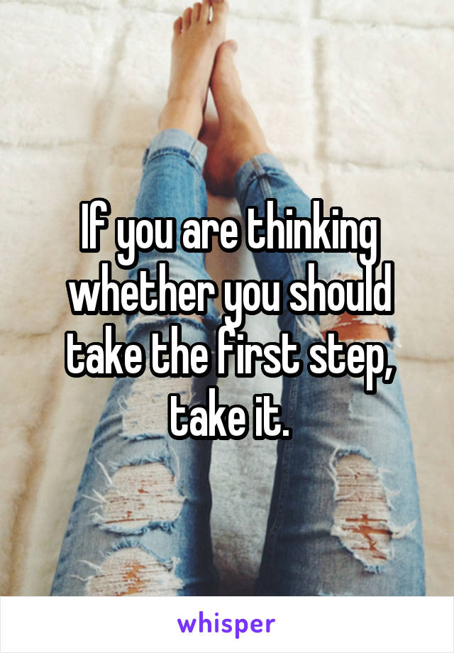 If you are thinking whether you should take the first step, take it.