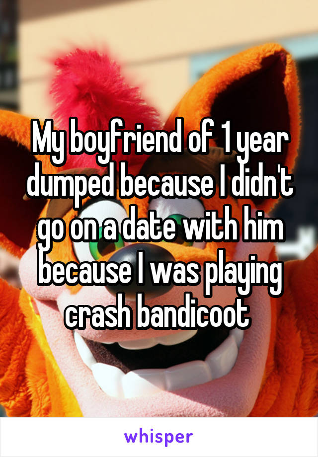 My boyfriend of 1 year dumped because I didn't go on a date with him because I was playing crash bandicoot 