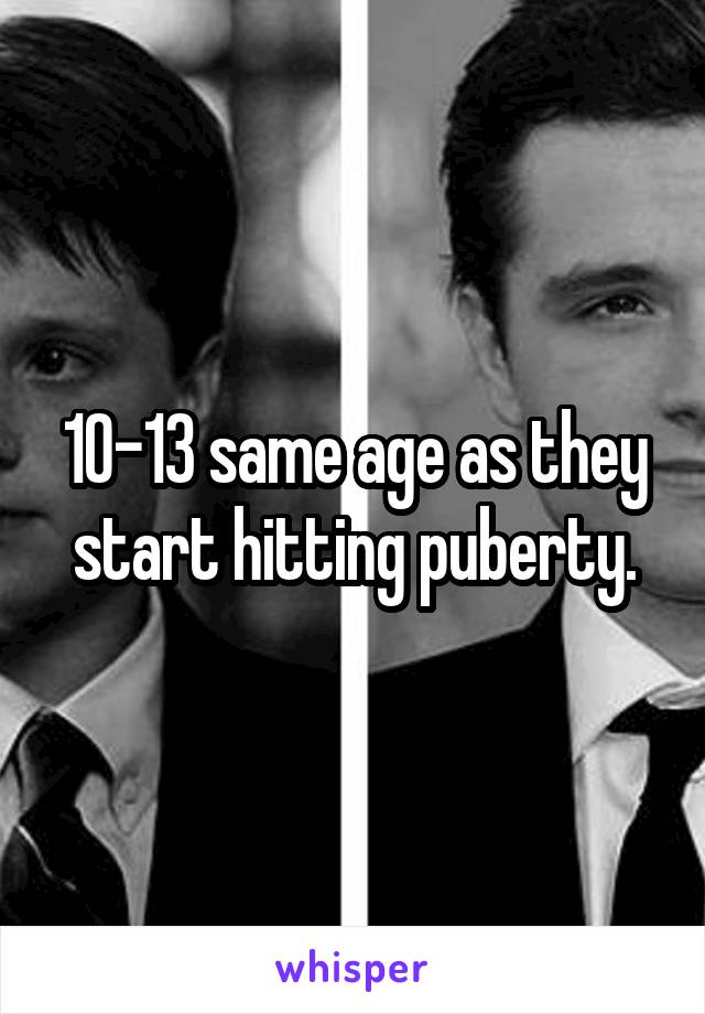 10-13 same age as they start hitting puberty.