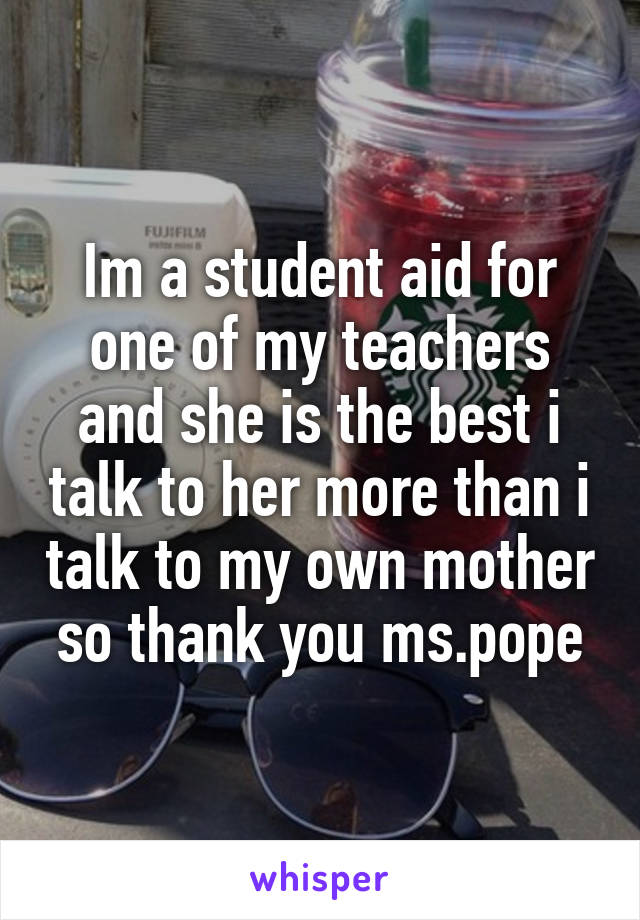 Im a student aid for one of my teachers and she is the best i talk to her more than i talk to my own mother so thank you ms.pope