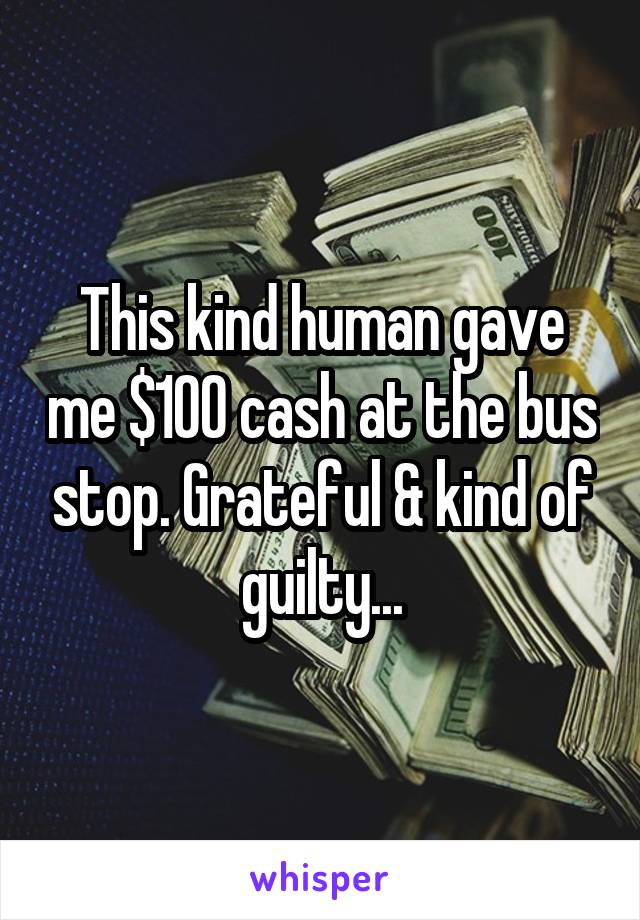 This kind human gave me $100 cash at the bus stop. Grateful & kind of guilty...