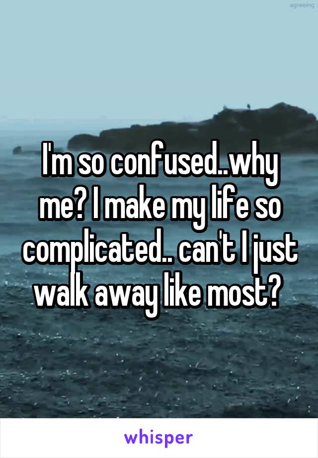 I'm so confused..why me? I make my life so complicated.. can't I just walk away like most? 