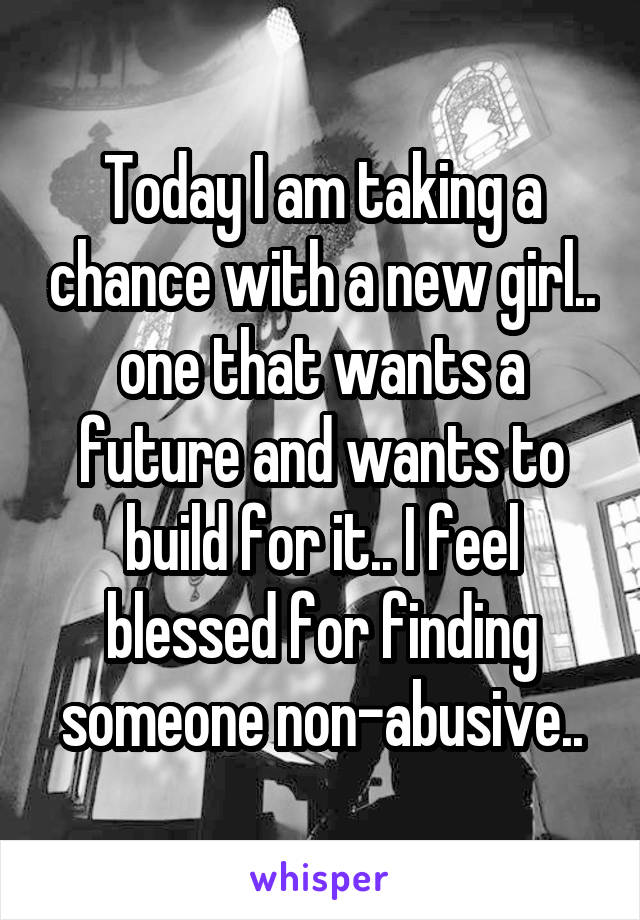 Today I am taking a chance with a new girl.. one that wants a future and wants to build for it.. I feel blessed for finding someone non-abusive..
