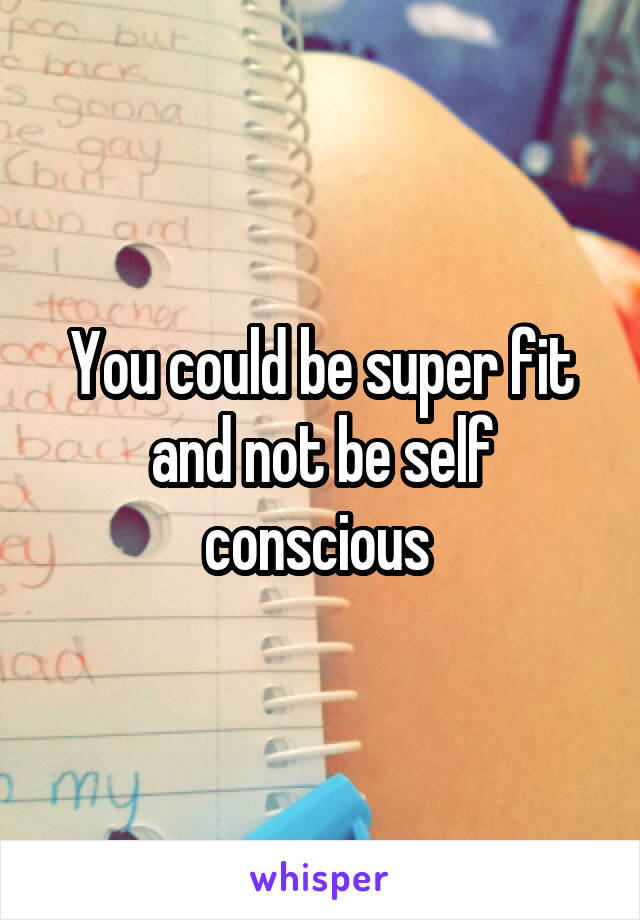 You could be super fit and not be self conscious 