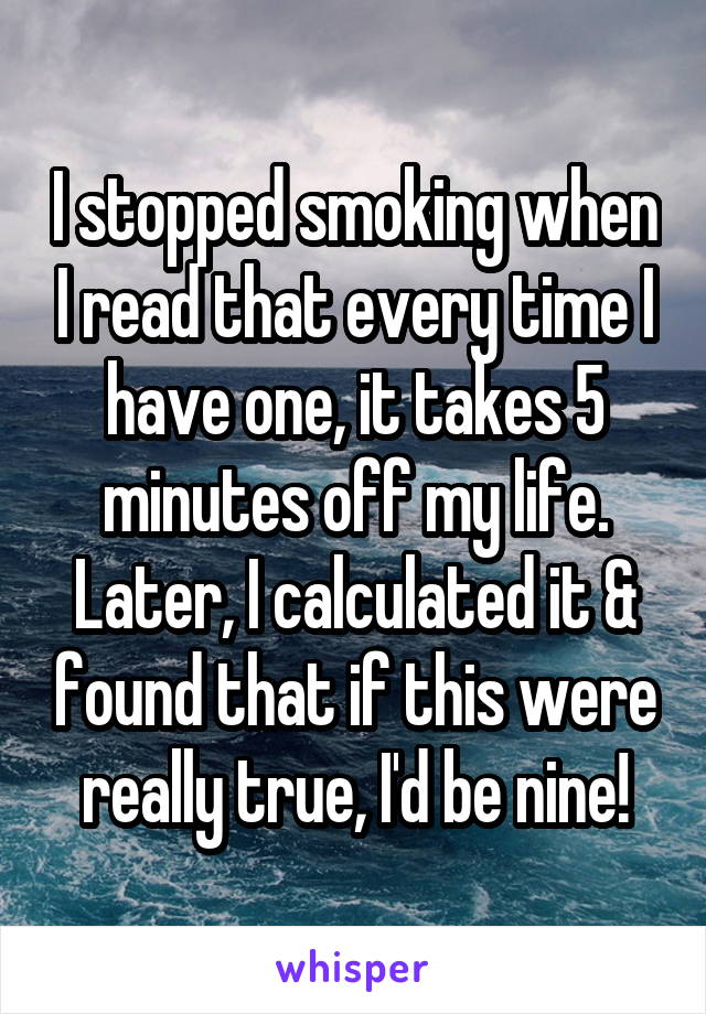 I stopped smoking when I read that every time I have one, it takes 5 minutes off my life. Later, I calculated it & found that if this were really true, I'd be nine!