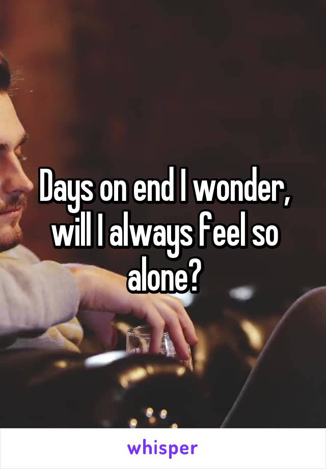 Days on end I wonder, will I always feel so alone?