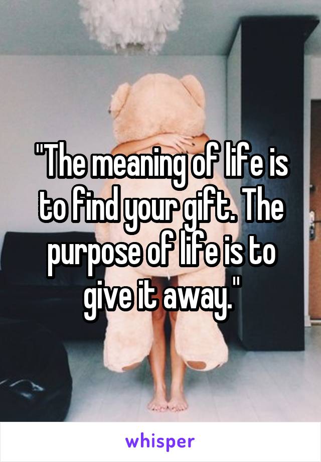 "The meaning of life is to find your gift. The purpose of life is to give it away."