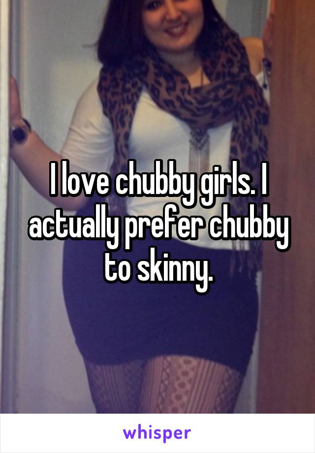 I love chubby girls. I actually prefer chubby to skinny.