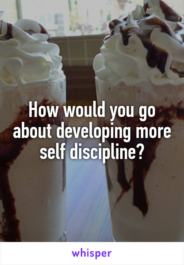 How would you go about developing more self discipline?