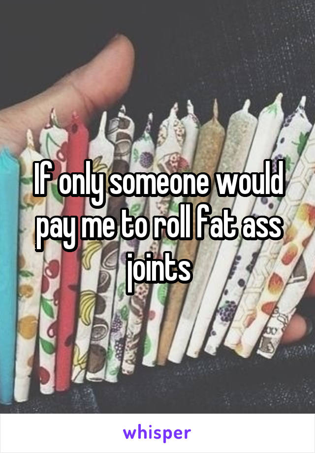 If only someone would pay me to roll fat ass joints