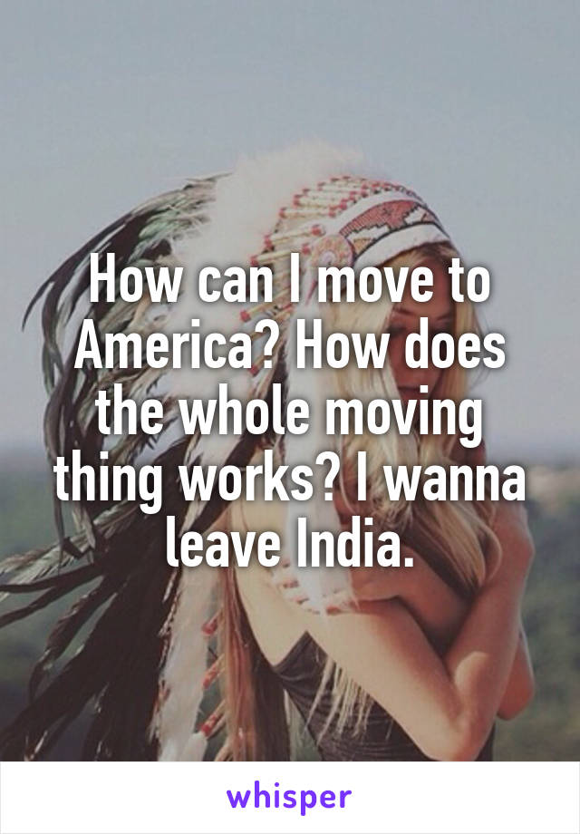 How can I move to America? How does the whole moving thing works? I wanna leave India.