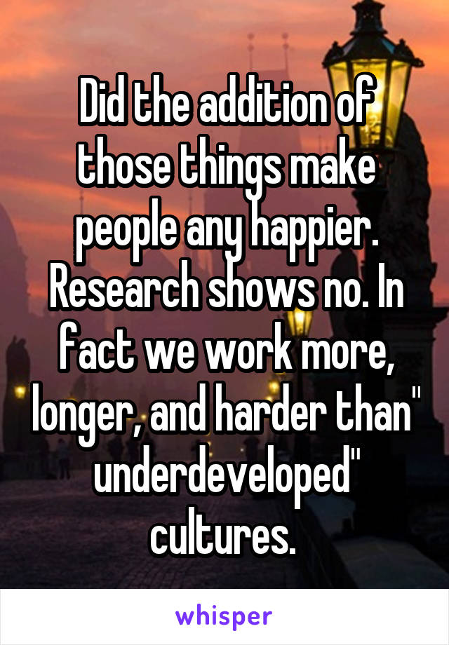 Did the addition of those things make people any happier. Research shows no. In fact we work more, longer, and harder than" underdeveloped" cultures. 