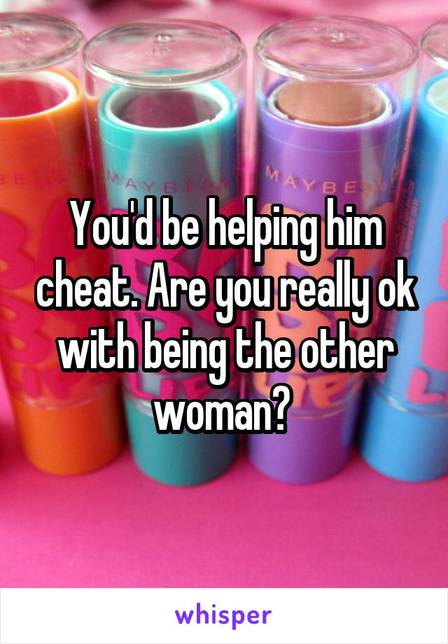 You'd be helping him cheat. Are you really ok with being the other woman? 