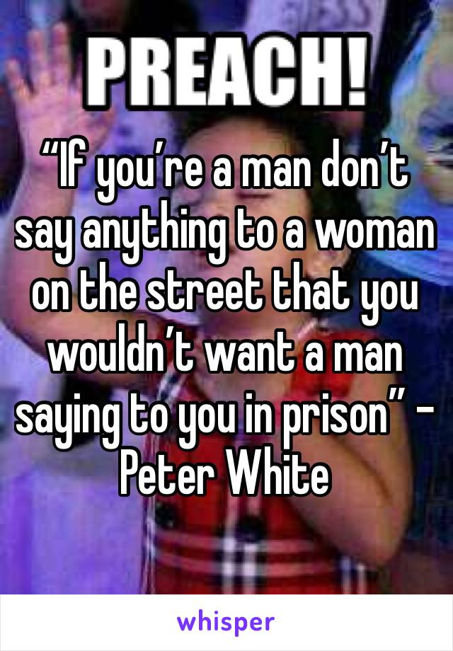 “If you’re a man don’t say anything to a woman on the street that you wouldn’t want a man saying to you in prison” - Peter White 