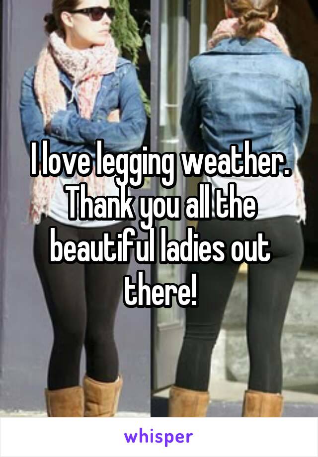 I love legging weather. Thank you all the beautiful ladies out there!
