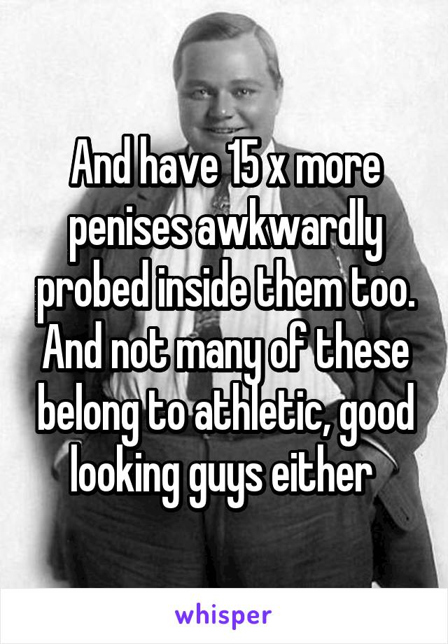 And have 15 x more penises awkwardly probed inside them too. And not many of these belong to athletic, good looking guys either 