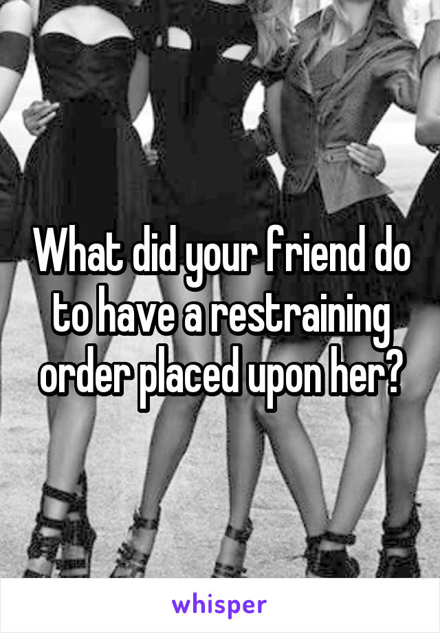 What did your friend do to have a restraining order placed upon her?