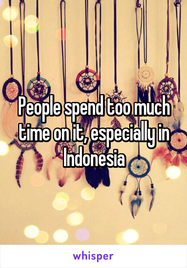People spend too much time on it, especially in Indonesia