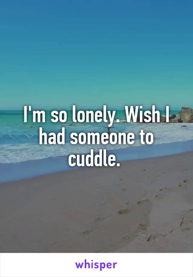 I'm so lonely. Wish I had someone to cuddle. 