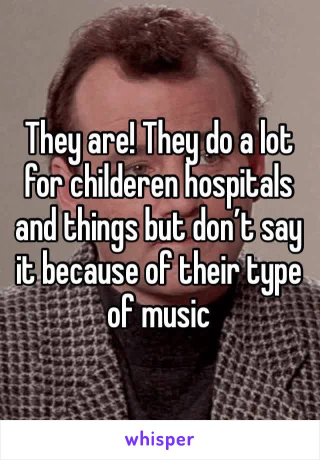 They are! They do a lot for childeren hospitals and things but don’t say it because of their type of music 