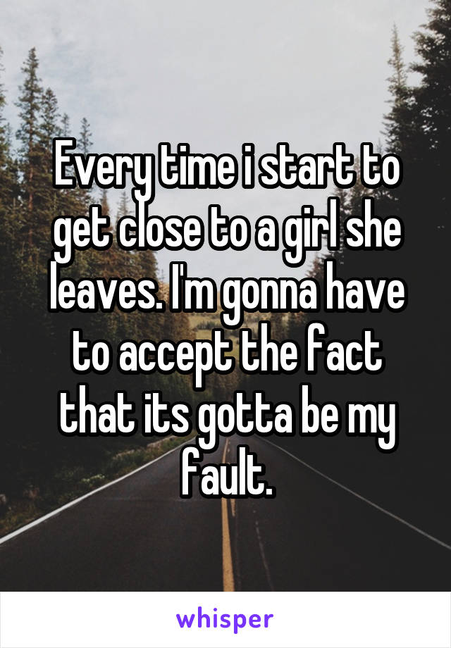 Every time i start to get close to a girl she leaves. I'm gonna have to accept the fact that its gotta be my fault.
