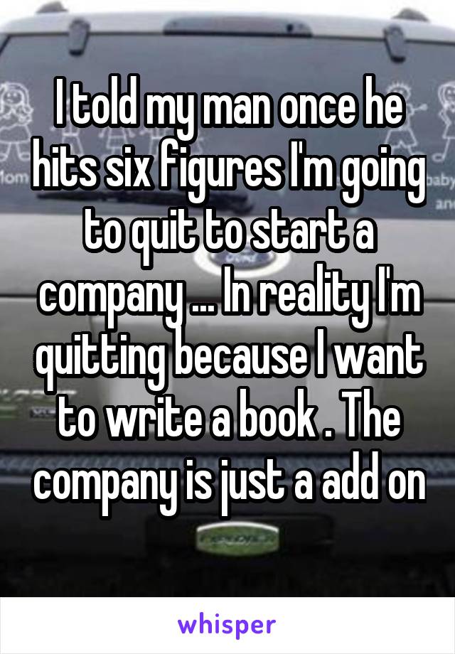 I told my man once he hits six figures I'm going to quit to start a company ... In reality I'm quitting because I want to write a book . The company is just a add on 