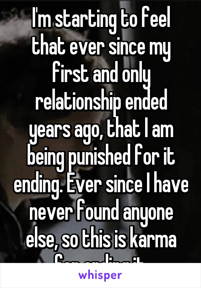 I'm starting to feel that ever since my first and only relationship ended years ago, that I am being punished for it ending. Ever since I have never found anyone else, so this is karma for ending it.