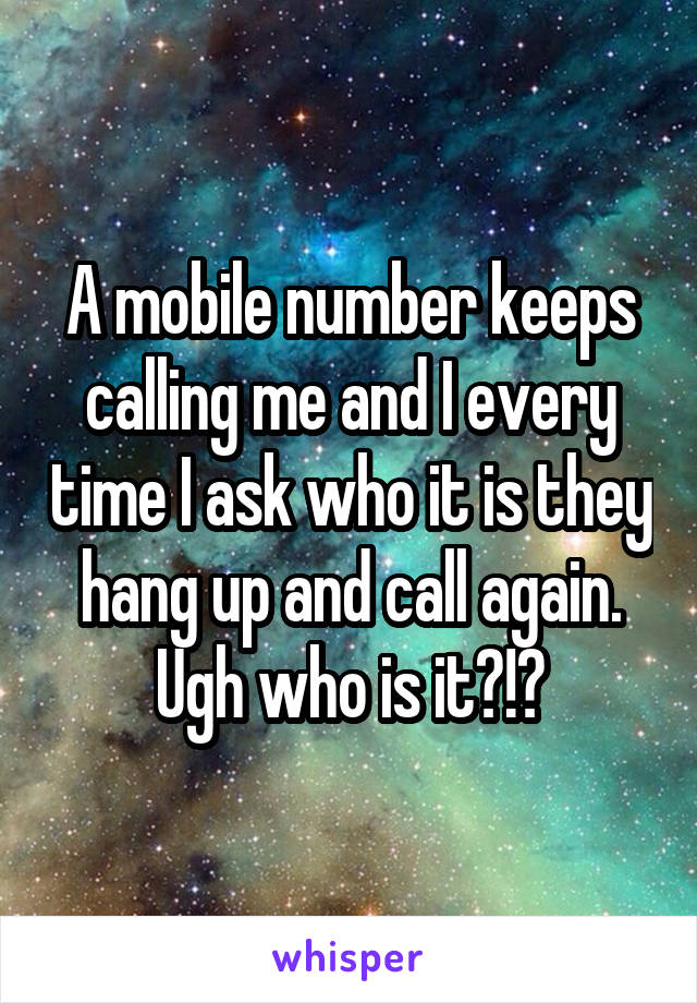 A mobile number keeps calling me and I every time I ask who it is they hang up and call again. Ugh who is it?!?