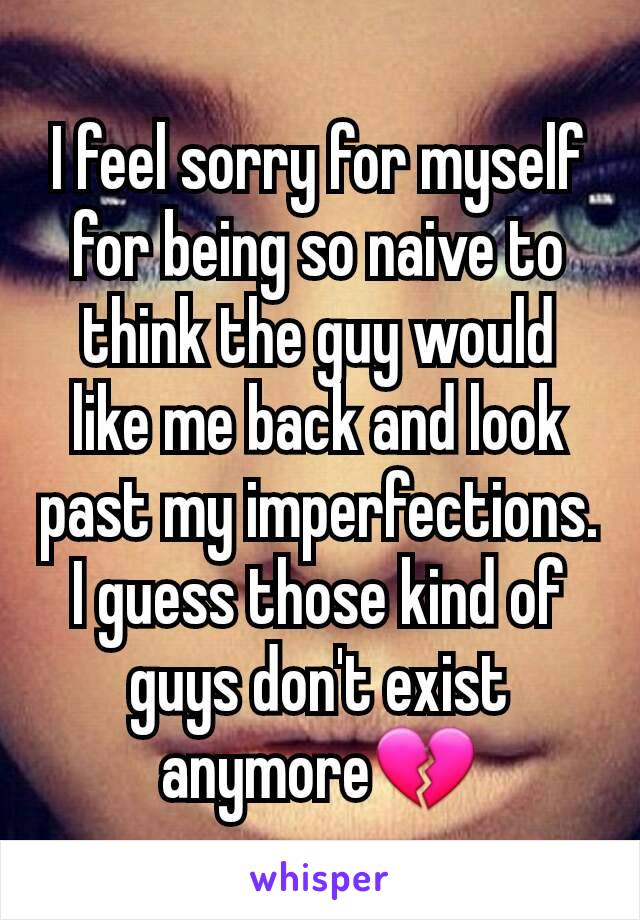 I feel sorry for myself for being so naive to think the guy would like me back and look past my imperfections. I guess those kind of guys don't exist anymoreðŸ’”