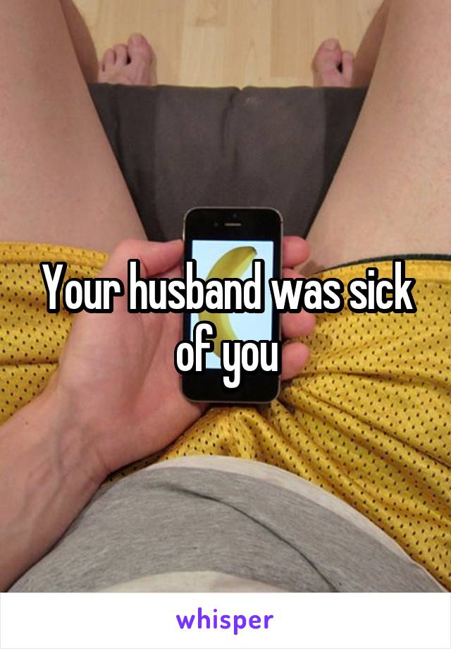 Your husband was sick of you