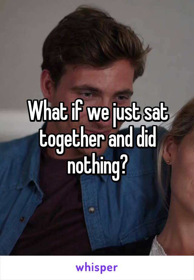 What if we just sat together and did nothing?