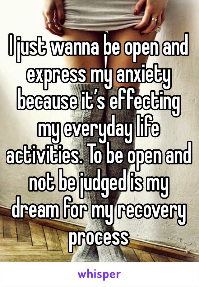 I just wanna be open and express my anxiety because it’s effecting my everyday life activities. To be open and not be judged is my dream for my recovery process 