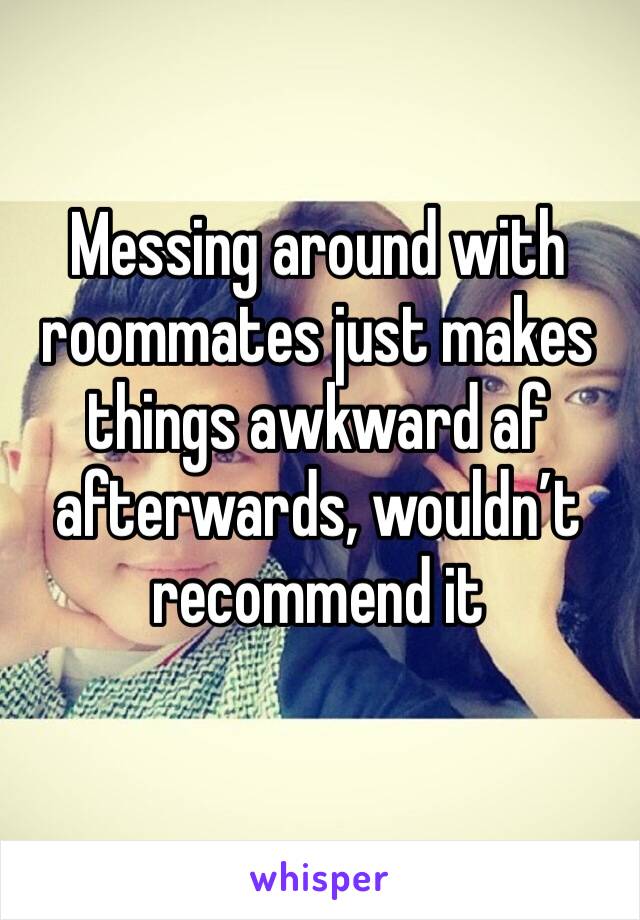 Messing around with roommates just makes things awkward af afterwards, wouldn’t recommend it 