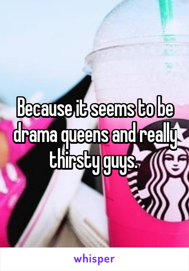 Because it seems to be drama queens and really thirsty guys. 