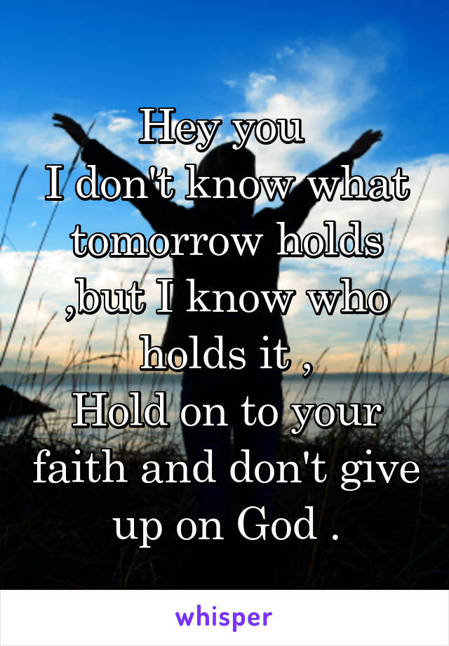 Hey you 
I don't know what tomorrow holds ,but I know who holds it ,
Hold on to your faith and don't give up on God .