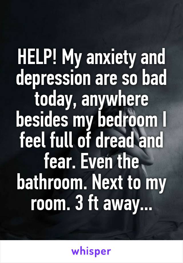 HELP! My anxiety and depression are so bad today, anywhere besides my bedroom I feel full of dread and fear. Even the bathroom. Next to my room. 3 ft away...