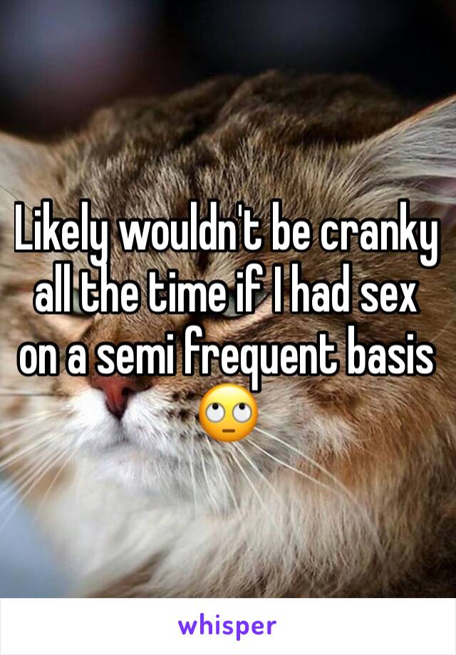 Likely wouldn't be cranky all the time if I had sex on a semi frequent basis ðŸ™„
