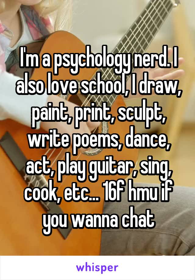 I'm a psychology nerd. I also love school, I draw, paint, print, sculpt, write poems, dance, act, play guitar, sing, cook, etc... 16f hmu if you wanna chat