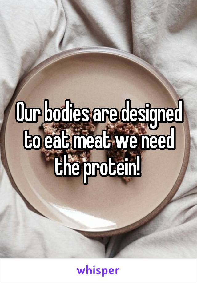 Our bodies are designed to eat meat we need the protein! 