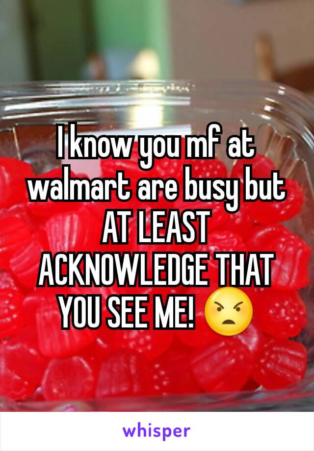 I know you mf at walmart are busy but AT LEAST ACKNOWLEDGE THAT YOU SEE ME! ðŸ˜ 