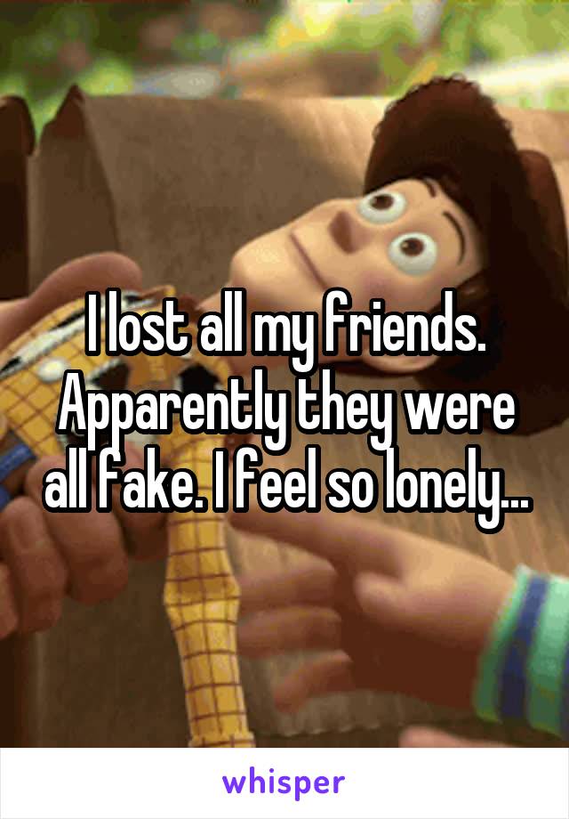 I lost all my friends.
Apparently they were all fake. I feel so lonely...
