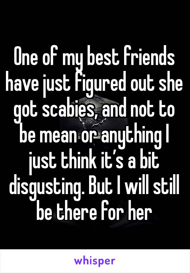 One of my best friends have just figured out she got scabies, and not to be mean or anything I just think it’s a bit disgusting. But I will still be there for her 