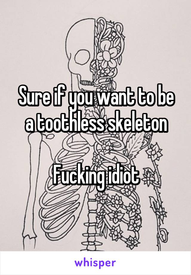 Sure if you want to be a toothless skeleton

Fucking idiot