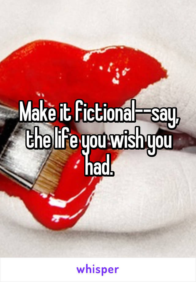 Make it fictional--say, the life you wish you had.