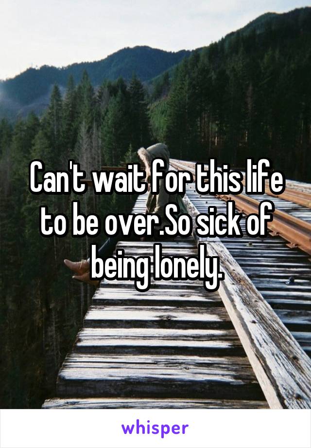 Can't wait for this life to be over.So sick of being lonely.