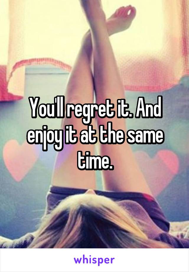 You'll regret it. And enjoy it at the same time.